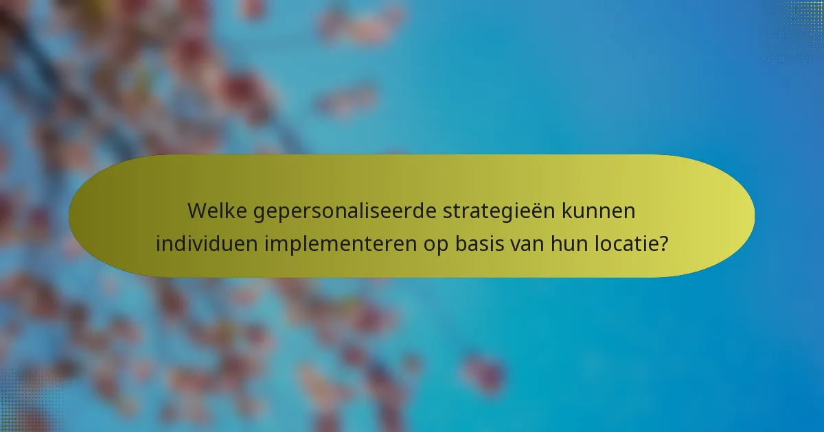 Welke gepersonaliseerde strategieën kunnen individuen implementeren op basis van hun locatie?