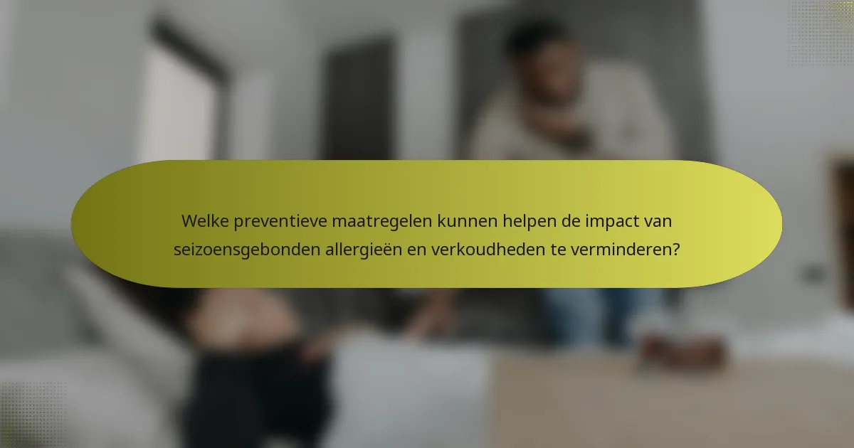 Welke preventieve maatregelen kunnen helpen de impact van seizoensgebonden allergieën en verkoudheden te verminderen?